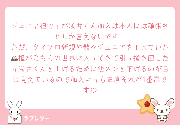 ジュニア担ですが浅井くん加入は本人には頑張れとしか言えないです
ただ、タイプロ新規や散々ジュニアを下げていた🕰担がこちらの世界に入ってきて引っ掻き回したり浅井くんを上げるために他メンを下げるのが目に見えているので加入よりも正直それが1番嫌です