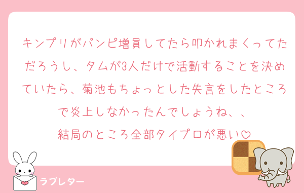 キンプリがパンピ増員してたら叩かれまくってただろうし、タムが3人だけで活動することを決めていたら、菊池もちょっとした失言をしたところで炎上しなかったんでしょうね、、
結局のところ全部タイプロが悪い