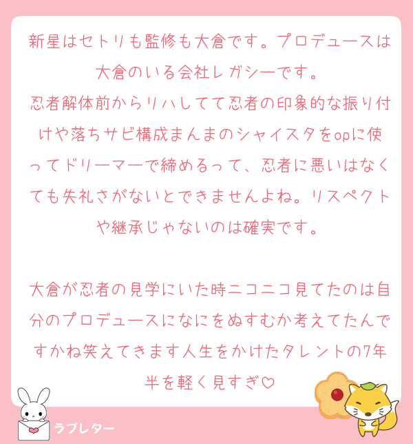新星はセトリも監修も大倉です。プロデュースは大倉のいる会社レガシーです。
忍者解体前からリハしてて忍者の印象的な振り付けや落ちサビ構成まんまのシャイスタをopに使ってドリーマーで締めるって、忍者に悪いはなくても失礼さがないとできませんよね。リスペクトや継承じゃないのは確実です。

大倉が忍者の見学にいた時ニコニコ見てたのは自分のプロデュースになにをぬすむか考えてたんですかね笑えてきます人生をかけたタレントの7年半を軽く見すぎ