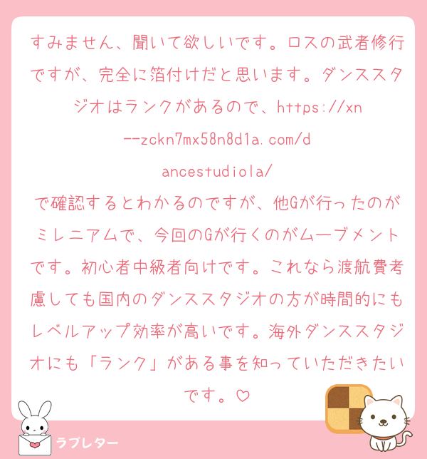 すみません、聞いて欲しいです。ロスの武者修行ですが、完全に箔付けだと思います。ダンススタジオはランクがあるので、https://xn--zckn7mx58n8d1a.com/dancestudiola/
で確認するとわかるのですが、他Gが行ったのがミレニアムで、今回のGが行くのがムーブメントです。初心者中級者向けです。これなら渡航費考慮しても国内のダンススタジオの方が時間的にもレベルアップ効率が高いです。海外ダンススタジオにも「ランク」がある事を知っていただきたいです。