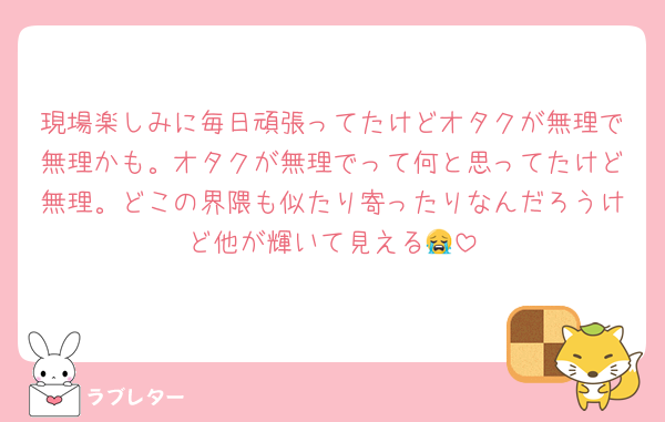 現場楽しみに毎日頑張ってたけどオタクが無理で無理かも。オタクが無理でって何と思ってたけど無理。どこの界隈も似たり寄ったりなんだろうけど他が輝いて見える😭