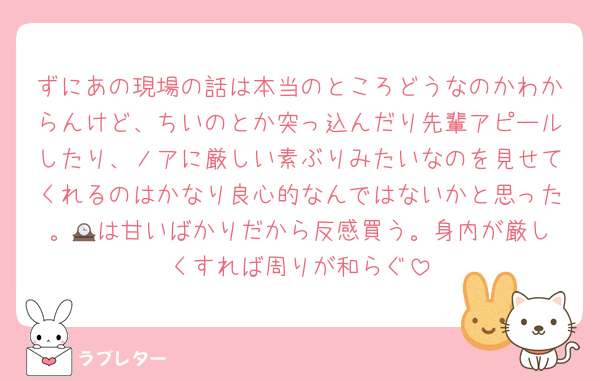 ずにあの現場の話は本当のところどうなのかわからんけど、ちいのとか突っ込んだり先輩アピールしたり、ノアに厳しい素ぶりみたいなのを見せてくれるのはかなり良心的なんではないかと思った。🕰️は甘いばかりだから反感買う。身内が厳しくすれば周りが和らぐ