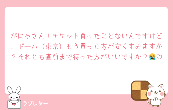 がにゃさん！チケット買ったことないんですけど、ドーム（東京）もう買った方が安くすみますか？それとも直前まで待った方がいいですか？😭