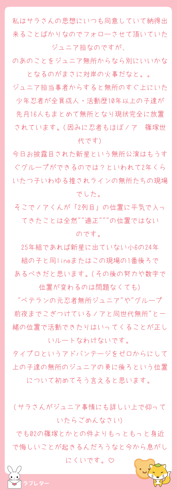 私はサラさんの思想にいつも同意していて納得出来ることばかりなのでフォローさせて頂いていたジュニア担なのですが、
のあのことをジュニア無所からなら別にいいかなとなるのがまさに対岸の火事だなと。。
ジュニア担当事者からすると無所のすぐ上にいた少年忍者が全員成人・活動歴10年以上の子達が先月16人もまとめて無所となり現状完全に放置されています。(因みに忍者もほぼノア〜篠塚世代です)
今日お披露目された新星という無所公演はもうすぐグループができるのでは？といわれて2年くらいたつ子いわゆる推されラインの無所たちの現場でした。
そこでノアくんが「2列目」の位置に平気で入ってきたことは全然""適正"""の位置ではないのです。
25年組であれば新星に出ていない小6の24年組の子と同lineまたはこの現場の1番後ろであるべきだと思います。(その後の努力や数字で位置が変わるのは問題なくても)
"ベテランの元忍者無所ジュニア"や"グループ前夜までこぎつけているノアと同世代無所"と一緒の位置で活動できたりはいってくることが正しいルートなわけないです。
タイプロというアドバンテージをゼロからにして上の子達の無所のジュニアの更に後ろという位置について初めてそう言えると思います。

(サラさんがジュニア事情にも詳しい上で仰っていたらごめんなさい)
でも02の篠塚とかとの件よりもっともっと身近で悔しいことが起きるんだろうなと今から息がしにくいです。