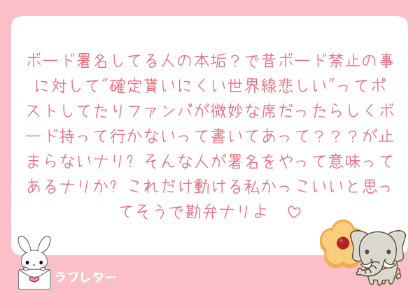 ボード署名してる人の本垢？で昔ボード禁止の事に対して"確定貰いにくい世界線悲しい"ってポストしてたりファンパが微妙な席だったらしくボード持って行かないって書いてあって？？？が止まらないナリ❕そんな人が署名をやって意味ってあるナリか❓これだけ動ける私かっこいいと思ってそうで勘弁ナリよ🥵