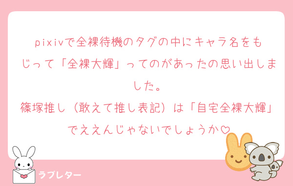 pixivで全裸待機のタグの中にキャラ名をもじって「全裸大輝」ってのがあったの思い出しました。
篠塚推し（敢えて推し表記）は「自宅全裸大輝」でええんじゃないでしょうか