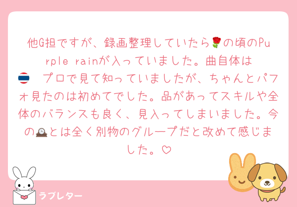他G担ですが、録画整理していたら🌹の頃のPurple rainが入っていました。曲自体は🇹🇭プロで見て知っていましたが、ちゃんとパフォ見たのは初めてでした。品があってスキルや全体のバランスも良く、見入ってしまいました。今の🕰️とは全く別物のグループだと改めて感じました。
