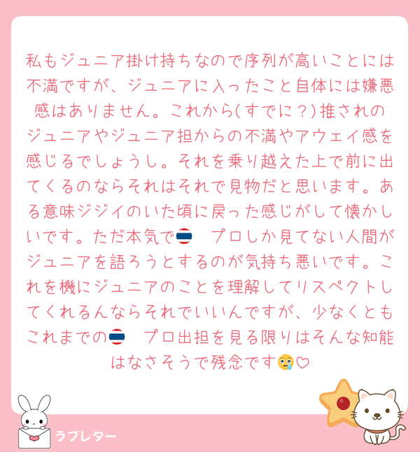 私もジュニア掛け持ちなので序列が高いことには不満ですが、ジュニアに入ったこと自体には嫌悪感はありません。これから(すでに？)推されのジュニアやジュニア担からの不満やアウェイ感を感じるでしょうし。それを乗り越えた上で前に出てくるのならそれはそれで見物だと思います。ある意味ジジイのいた頃に戻った感じがして懐かしいです。ただ本気で🇹🇭プロしか見てない人間がジュニアを語ろうとするのが気持ち悪いです。これを機にジュニアのことを理解してリスペクトしてくれるんならそれでいいんですが、少なくともこれまでの🇹🇭プロ出担を見る限りはそんな知能はなさそうで残念です😢