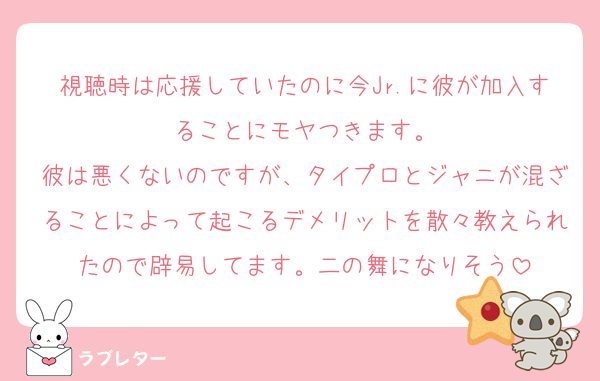 視聴時は応援していたのに今Jr.に彼が加入することにモヤつきます。
彼は悪くないのですが、タイプロとジャニが混ざることによって起こるデメリットを散々教えられたので辟易してます。二の舞になりそう