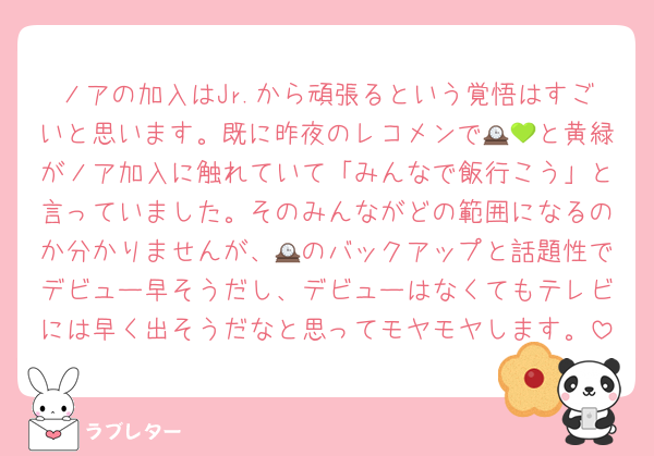 ノアの加入はJr.から頑張るという覚悟はすごいと思います。既に昨夜のレコメンで🕰💚と黄緑がノア加入に触れていて「みんなで飯行こう」と言っていました。そのみんながどの範囲になるのか分かりませんが、🕰のバックアップと話題性でデビュー早そうだし、デビューはなくてもテレビには早く出そうだなと思ってモヤモヤします。