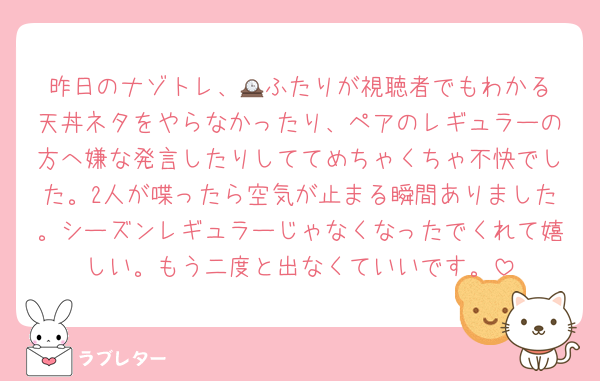昨日のナゾトレ、🕰️ふたりが視聴者でもわかる天丼ネタをやらなかったり、ペアのレギュラーの方へ嫌な発言したりしててめちゃくちゃ不快でした。2人が喋ったら空気が止まる瞬間ありました。シーズンレギュラーじゃなくなったでくれて嬉しい。もう二度と出なくていいです。