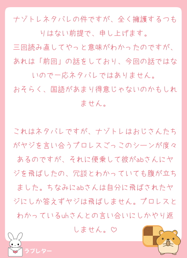ナゾトレネタバレの件ですが、全く擁護するつもりはない前提で、申し上げます。
三回読み直してやっと意味がわかったのですが、あれは「前回」の話をしており、今回の話ではないので一応ネタバレではありません。
おそらく、国語があまり得意じゃないのかもしれません。

これはネタバレですが、ナゾトレはおじさんたちがヤジを言い合うプロレスごっこのシーンが度々あるのですが、それに便乗して彼がabさんにヤジを飛ばしたの、冗談とわかっていても腹が立ちました。ちなみにabさんは自分に飛ばされたヤジにしか答えずヤジは飛ばしません。プロレスとわかっているuhさんとの言い合いにしかやり返しません。