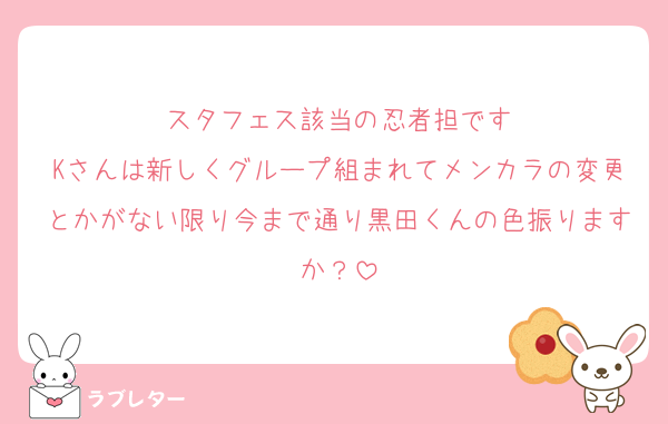 スタフェス該当の忍者担です
Kさんは新しくグループ組まれてメンカラの変更とかがない限り今まで通り黒田くんの色振りますか？
