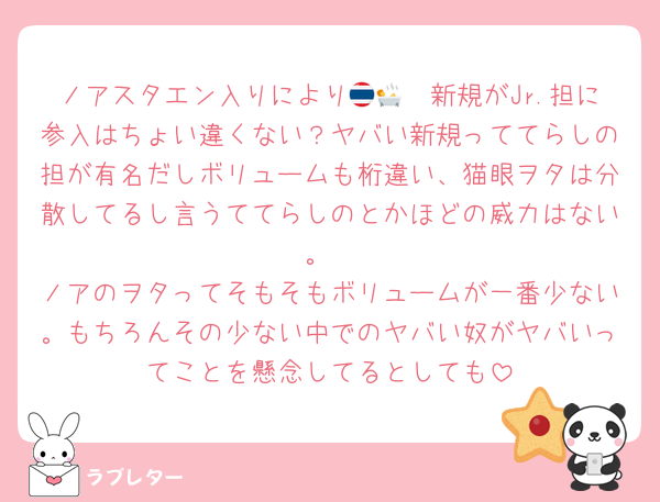 ノアスタエン入りにより🇹🇭🛀新規がJr.担に参入はちょい違くない？ヤバい新規っててらしの担が有名だしボリュームも桁違い、猫眼ヲタは分散してるし言うててらしのとかほどの威力はない。
ノアのヲタってそもそもボリュームが一番少ない。もちろんその少ない中でのヤバい奴がヤバいってことを懸念してるとしても