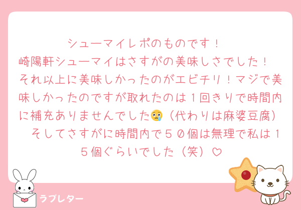 シューマイレポのものです！
崎陽軒シューマイはさすがの美味しさでした！
それ以上に美味しかったのがエビチリ！マジで美味しかったのですが取れたのは１回きりで時間内に補充ありませんでした😢（代わりは麻婆豆腐）　そしてさすがに時間内で５０個は無理で私は１５個ぐらいでした（笑）