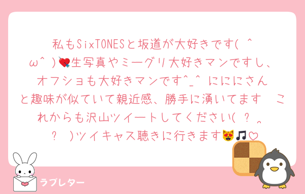 私もSixTONESと坂道が大好きです( ^ω^ )💘生写真やミーグリ大好きマンですし、オフショも大好きマンです^_^♥️にににさんと趣味が似ていて親近感、勝手に湧いてます🥺これからも沢山ツイートしてください( ᴖ ·̫ ᴖ )ツイキャス聴きに行きます😻🎵