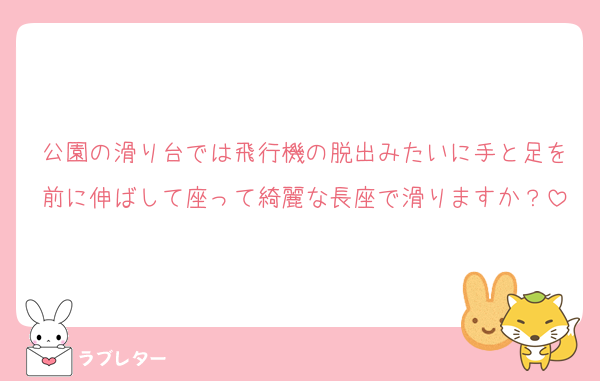 公園の滑り台では飛行機の脱出みたいに手と足を前に伸ばして座って綺麗な長座で滑りますか？