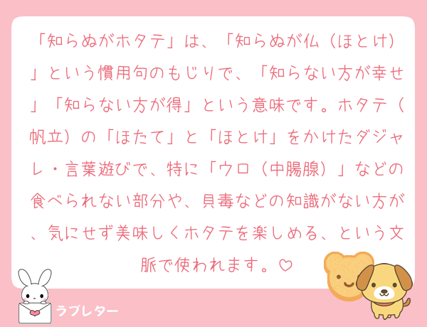 「知らぬがホタテ」は、「知らぬが仏（ほとけ）」という慣用句のもじりで、「知らない方が幸せ」「知らない方が得」という意味です。ホタテ（帆立）の「ほたて」と「ほとけ」をかけたダジャレ・言葉遊びで、特に「ウロ（中腸腺）」などの食べられない部分や、貝毒などの知識がない方が、気にせず美味しくホタテを楽しめる、という文脈で使われます。