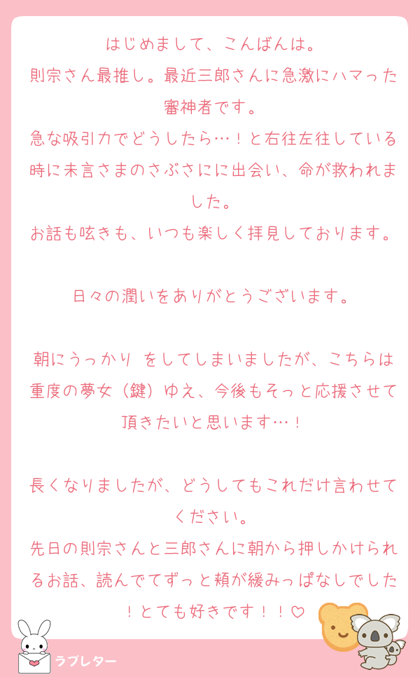 はじめまして、こんばんは。
則宗さん最推し。最近三郎さんに急激にハマった審神者です。
急な吸引力でどうしたら…！と右往左往している時に未言さまのさぶさにに出会い、命が救われました。
お話も呟きも、いつも楽しく拝見しております。
日々の潤いをありがとうございます。

朝にうっかり♡をしてしまいましたが、こちらは重度の夢女（鍵）ゆえ、今後もそっと応援させて頂きたいと思います…！

長くなりましたが、どうしてもこれだけ言わせてください。
先日の則宗さんと三郎さんに朝から押しかけられるお話、読んでてずっと頬が緩みっぱなしでした！とても好きです！！