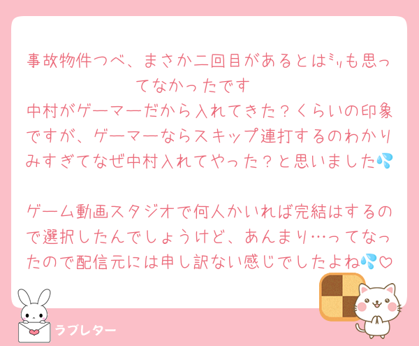 事故物件つべ、まさか二回目があるとは㍉も思ってなかったです🥺
中村がゲーマーだから入れてきた？くらいの印象ですが、ゲーマーならスキップ連打するのわかりみすぎてなぜ中村入れてやった？と思いました💦
ゲーム動画スタジオで何人かいれば完結はするので選択したんでしょうけど、あんまり…ってなったので配信元には申し訳ない感じでしたよね💦