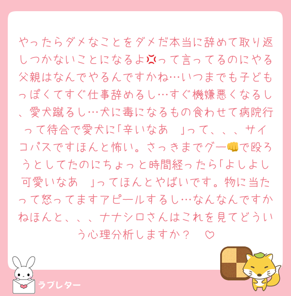 やったらダメなことをダメだ本当に辞めて取り返しつかないことになるよ💢って言ってるのにやる父親はなんでやるんですかね…いつまでも子どもっぽくてすぐ仕事辞めるし…すぐ機嫌悪くなるし、愛犬蹴るし…犬に毒になるもの食わせて病院行って待合で愛犬に｢辛いなあ🥺｣って、、、サイコパスですほんと怖い。さっきまでグー👊で殴ろうとしてたのにちょっと時間経ったら｢よしよし可愛いなあ🥰｣ってほんとやばいです。物に当たって怒ってますアピールするし…なんなんですかねほんと、、、ナナシロさんはこれを見てどういう心理分析しますか？🥲