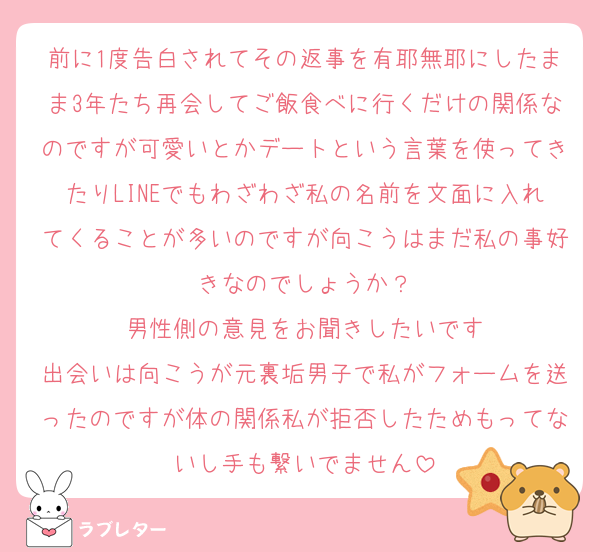 前に1度告白されてその返事を有耶無耶にしたまま3年たち再会してご飯食べに行くだけの関係なのですが可愛いとかデートという言葉を使ってきたりLINEでもわざわざ私の名前を文面に入れてくることが多いのですが向こうはまだ私の事好きなのでしょうか？
男性側の意見をお聞きしたいです
出会いは向こうが元裏垢男子で私がフォームを送ったのですが体の関係私が拒否したためもってないし手も繋いでません