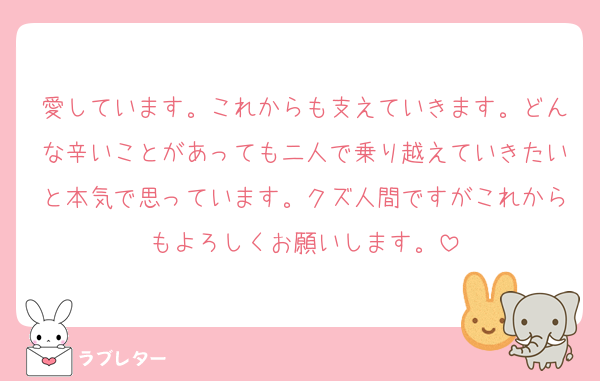 愛しています。これからも支えていきます。どんな辛いことがあっても二人で乗り越えていきたいと本気で思っています。クズ人間ですがこれからもよろしくお願いします。