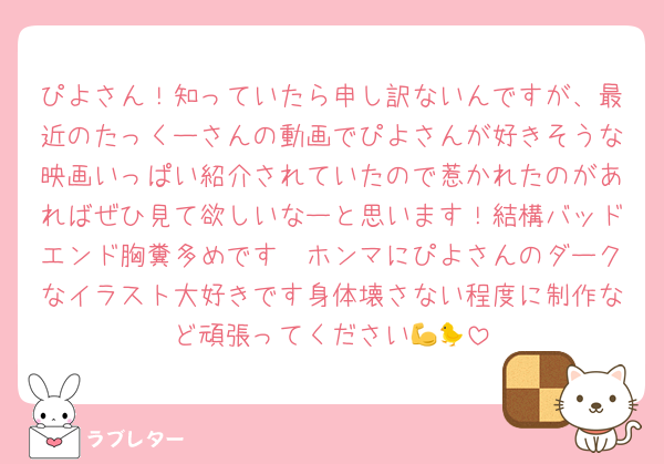 ぴよさん！知っていたら申し訳ないんですが、最近のたっくーさんの動画でぴよさんが好きそうな映画いっぱい紹介されていたので惹かれたのがあればぜひ見て欲しいなーと思います！結構バッドエンド胸糞多めです🫩ホンマにぴよさんのダークなイラスト大好きです身体壊さない程度に制作など頑張ってください💪🐤