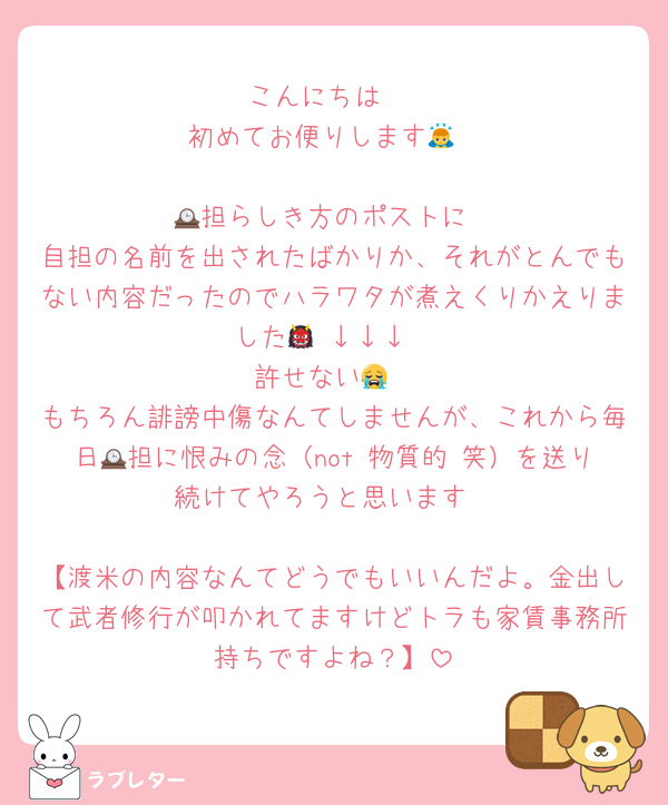 こんにちは☺️
初めてお便りします🙇

🕰️担らしき方のポストに
自担の名前を出されたばかりか、それがとんでもない内容だったのでハラワタが煮えくりかえりました👹 ↓↓↓
許せない😭
もちろん誹謗中傷なんてしませんが、これから毎日🕰担に恨みの念（not 物質的 笑）を送り続けてやろうと思います

【渡米の内容なんてどうでもいいんだよ。金出して武者修行が叩かれてますけどトラも家賃事務所持ちですよね？】