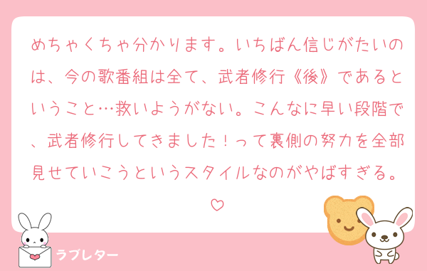 めちゃくちゃ分かります。いちばん信じがたいのは、今の歌番組は全て、武者修行《後》であるということ…救いようがない。こんなに早い段階で、武者修行してきました！って裏側の努力を全部見せていこうというスタイルなのがやばすぎる。