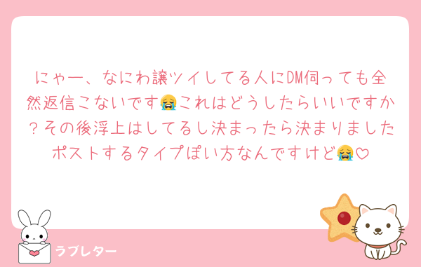 にゃー、なにわ譲ツイしてる人にDM伺っても全然返信こないです😭これはどうしたらいいですか？その後浮上はしてるし決まったら決まりましたポストするタイプぽい方なんですけど😭