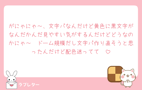 がにゃにゃ～、文字パなんだけど黄色に黒文字がなんだかんだ見やすい気がするんだけどどうなのかにゃ～🥲ドーム規模だし文字パ作り直そうと思ったんだけど配色迷ってて🥲