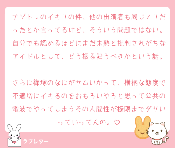 ナゾトレのイキリの件、他の出演者も同じノリだったとか言ってるけど、そういう問題ではない。自分でも認めるほどにまだ未熟と批判されがちなアイドルとして、どう振る舞うべきかという話。
さらに篠塚のなにがサムいかって、横柄な態度で不適切にイキるのをおもろいやろと思って公共の電波でやってしまうその人間性が極限までダサいっていってんの。