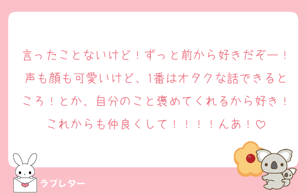 言ったことないけど！ずっと前から好きだぞー！声も顔も可愛いけど、1番はオタクな話できるところ！とか、自分のこと褒めてくれるから好き！これからも仲良くして！！！！んあ！