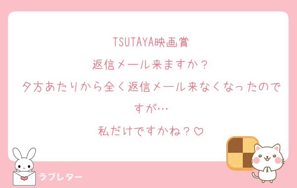 TSUTAYA映画賞
返信メール来ますか？
夕方あたりから全く返信メール来なくなったのですが…
私だけですかね？