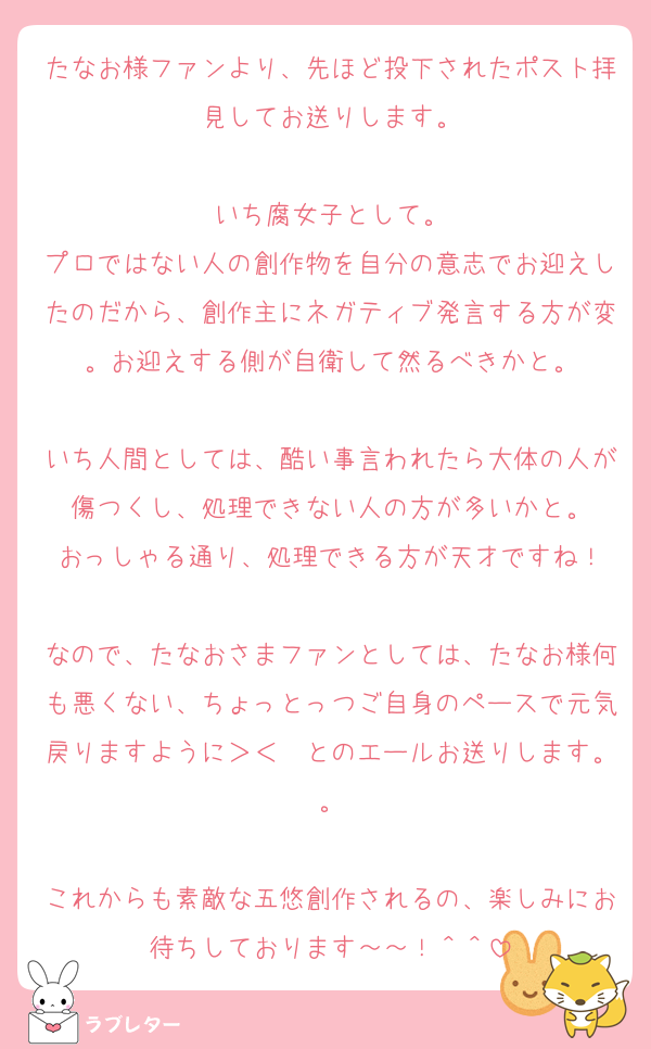 たなお様ファンより、先ほど投下されたポスト拝見してお送りします。

いち腐女子として。
プロではない人の創作物を自分の意志でお迎えしたのだから、創作主にネガティブ発言する方が変。お迎えする側が自衛して然るべきかと。

いち人間としては、酷い事言われたら大体の人が傷つくし、処理できない人の方が多いかと。
おっしゃる通り、処理できる方が天才ですね！

なので、たなおさまファンとしては、たなお様何も悪くない、ちょっとっつご自身のペースで元気戻りますように＞＜　とのエールお送りします。。

これからも素敵な五悠創作されるの、楽しみにお待ちしております～～！＾＾