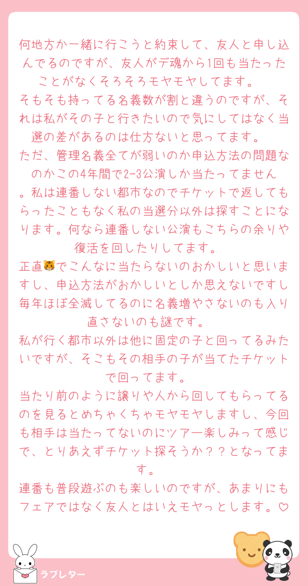 何地方か一緒に行こうと約束して、友人と申し込んでるのですが、友人がデ魂から1回も当たったことがなくそろそろモヤモヤしてます。
そもそも持ってる名義数が割と違うのですが、それは私がその子と行きたいので気にしてはなく当選の差があるのは仕方ないと思ってます。
ただ、管理名義全てが弱いのか申込方法の問題なのかこの4年間で2-3公演しか当たってません。私は連番しない都市なのでチケットで返してもらったこともなく私の当選分以外は探すことになります。何なら連番しない公演もこちらの余りや復活を回したりしてます。
正直🐯でこんなに当たらないのおかしいと思いますし、申込方法がおかしいとしか思えないですし毎年ほぼ全滅してるのに名義増やさないのも入り直さないのも謎です。
私が行く都市以外は他に固定の子と回ってるみたいですが、そこもその相手の子が当てたチケットで回ってます。
当たり前のように譲りや人から回してもらってるのを見るとめちゃくちゃモヤモヤしますし、今回も相手は当たってないのにツアー楽しみって感じで、とりあえずチケット探そうか？？となってます。
連番も普段遊ぶのも楽しいのですが、あまりにもフェアではなく友人とはいえモヤっとします。