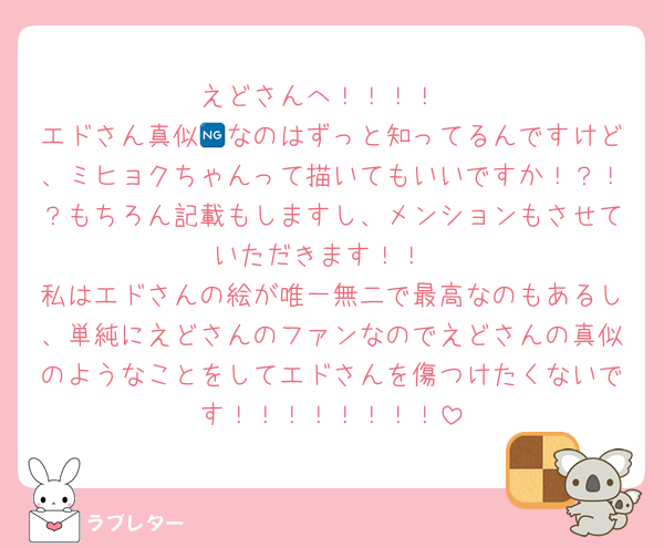 えどさんへ！！！！
エドさん真似🆖なのはずっと知ってるんですけど、ミヒョクちゃんって描いてもいいですか！？！？もちろん記載もしますし、メンションもさせていただきます！！
私はエドさんの絵が唯一無二で最高なのもあるし、単純にえどさんのファンなのでえどさんの真似のようなことをしてエドさんを傷つけたくないです！！！！！！！！
