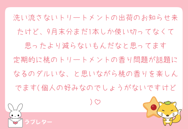 洗い流さないトリートメントの出荷のお知らせ来たけど、9月末分まだ1本しか使い切ってなくて思ったより減らないもんだなと思ってます
定期的に桃のトリートメントの香り問題が話題になるのダルいな、と思いながら桃の香りを楽しんでます(個人の好みなのでしょうがないですけど)