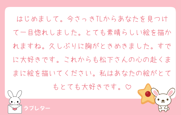 はじめまして。今さっきTLからあなたを見つけて一目惚れしました。とても素晴らしい絵を描かれますね。久しぶりに胸がときめきました。すでに大好きです。これからも松下さんの心の赴くままに絵を描いてください。私はあなたの絵がとてもとても大好きです。