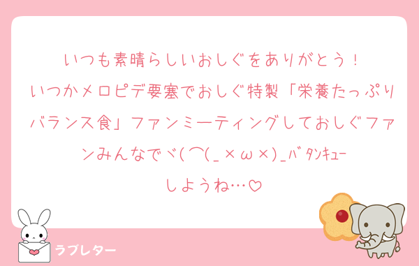いつも素晴らしいおしぐをありがとう！
いつかメロピデ要塞でおしぐ特製「栄養たっぷりバランス食」ファンミーティングしておしぐファンみんなでヾ(⌒(_×ω×)_ﾊﾞﾀﾝｷｭｰしようね…