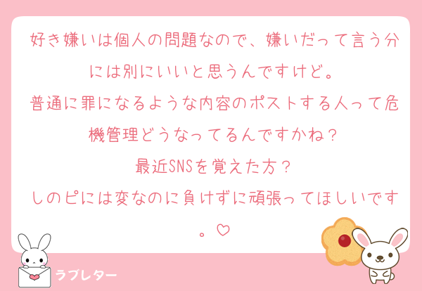 好き嫌いは個人の問題なので、嫌いだって言う分には別にいいと思うんですけど。
普通に罪になるような内容のポストする人って危機管理どうなってるんですかね？
最近SNSを覚えた方？
しのピには変なのに負けずに頑張ってほしいです。
