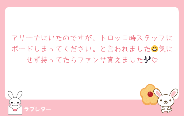 アリーナにいたのですが、トロッコ時スタッフにボードしまってください。と言われました😃気にせず持ってたらファンサ貰えました🎶