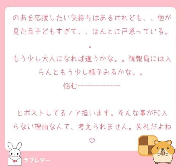 のあを応援したい気持ちはあるけれども、、他が見た目子どもすぎて、、ほんとに戸惑っている。。
もう少し大人になれば違うかな。。情報局には入らんともう少し様子みるかな。。
悩むーーーーーー

とポストしてるノア担います。そんな事がFC入らない理由なんて、考えられません。失礼だよね