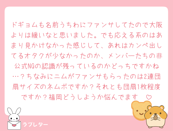 ドギョムも名前うちわにファンサしてたので大阪よりは緩いなと思いました。でも応える系のはあまり見かけなかった感じして、あれはカンペ出してるオタクが少なかったのか、メンバーたちの非公式NGの認識が残っているのかどっちですかね…？ちなみにニムがファンサもらったのは2連団扇サイズのネムボですか？それとも団扇1枚程度ですか？福岡どうしようか悩んでます🥲
