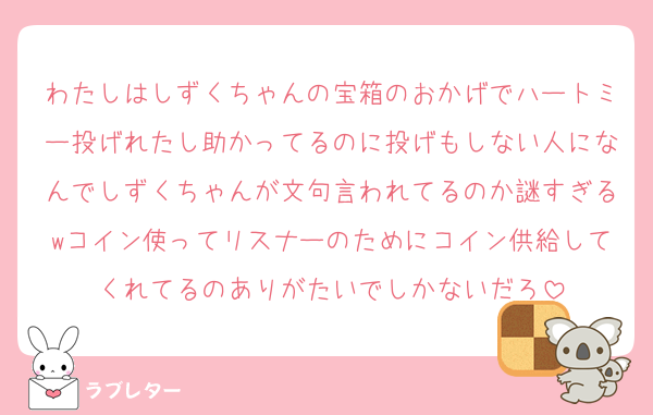 わたしはしずくちゃんの宝箱のおかげでハートミー投げれたし助かってるのに投げもしない人になんでしずくちゃんが文句言われてるのか謎すぎるwコイン使ってリスナーのためにコイン供給してくれてるのありがたいでしかないだろ