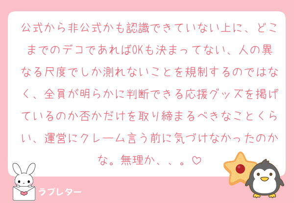 公式から非公式かも認識できていない上に、どこまでのデコであればOKも決まってない、人の異なる尺度でしか測れないことを規制するのではなく、全員が明らかに判断できる応援グッズを掲げているのか否かだけを取り締まるべきなことくらい、運営にクレーム言う前に気づけなかったのかな。無理か、、。