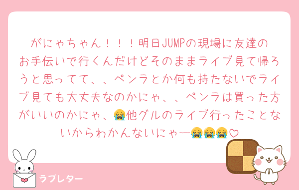 がにゃちゃん！！！明日JUMPの現場に友達のお手伝いで行くんだけどそのままライブ見て帰ろうと思ってて、、ペンラとか何も持たないでライブ見ても大丈夫なのかにゃ、、ペンラは買った方がいいのかにゃ、😭他グルのライブ行ったことないからわかんないにゃー😭😭😭