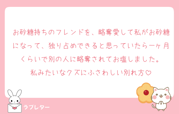 お砂糖持ちのフレンドを、略奪愛して私がお砂糖になって、独り占めできると思っていたら一ヶ月くらいで別の人に略奪されてお塩しました。
私みたいなクズにふさわしい別れ方