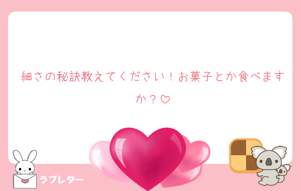 細さの秘訣教えてください！お菓子とか食べますか？